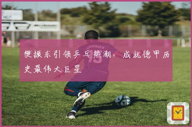 樊振东引领乒乓热潮，成就德甲历史最伟大巨星