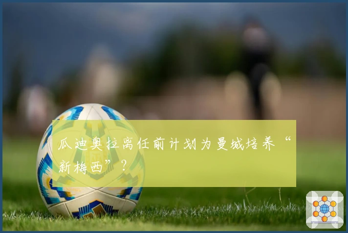 瓜迪奥拉离任前计划为曼城培养“新梅西”？