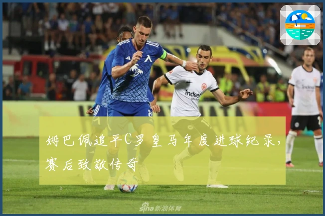 姆巴佩追平C罗皇马年度进球纪录，赛后致敬传奇