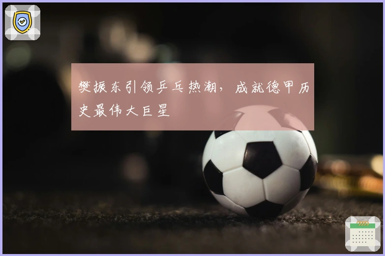 樊振东引领乒乓热潮，成就德甲历史最伟大巨星