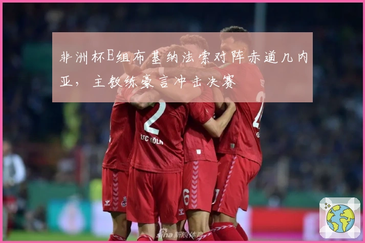 非洲杯E组布基纳法索对阵赤道几内亚，主教练豪言冲击决赛